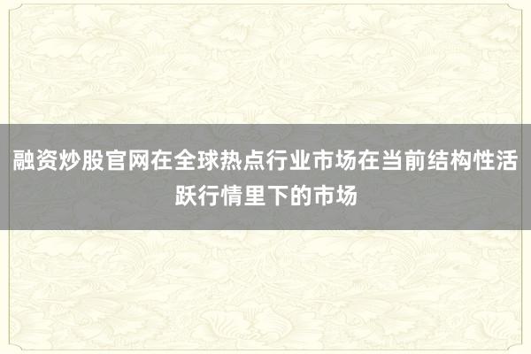 融资炒股官网在全球热点行业市场在当前结构性活跃行情里下的市场