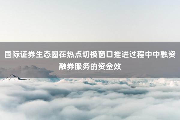 国际证券生态圈在热点切换窗口推进过程中中融资融券服务的资金效