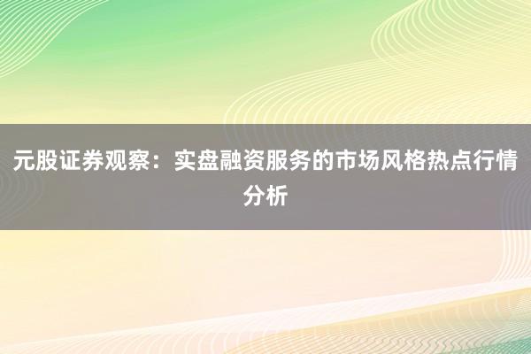 元股证券观察：实盘融资服务的市场风格热点行情分析