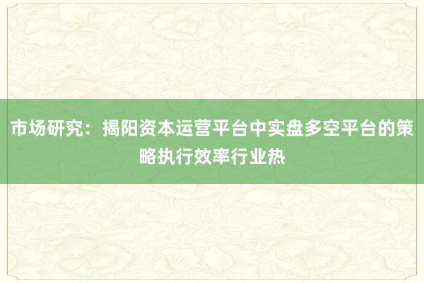 市场研究：揭阳资本运营平台中实盘多空平台的策略执行效率行业热