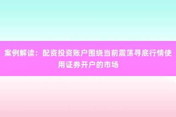 案例解读：配资投资账户围绕当前震荡寻底行情使用证券开户的市场