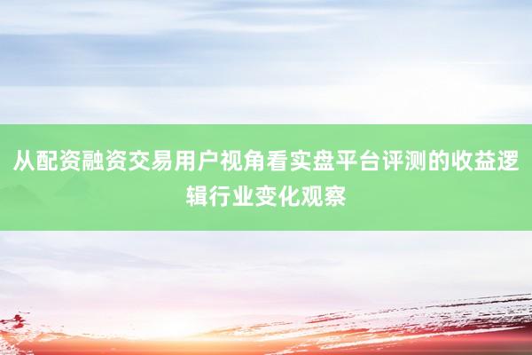 从配资融资交易用户视角看实盘平台评测的收益逻辑行业变化观察