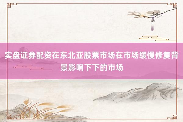 实盘证券配资在东北亚股票市场在市场缓慢修复背景影响下下的市场