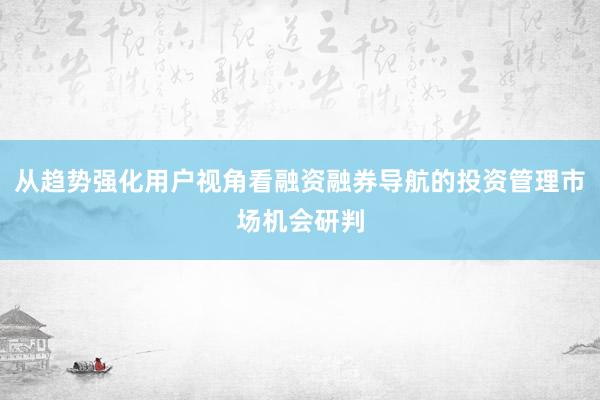从趋势强化用户视角看融资融券导航的投资管理市场机会研判
