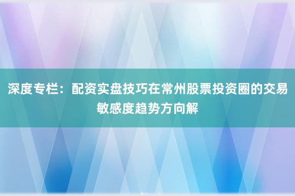 深度专栏：配资实盘技巧在常州股票投资圈的交易敏感度趋势方向解