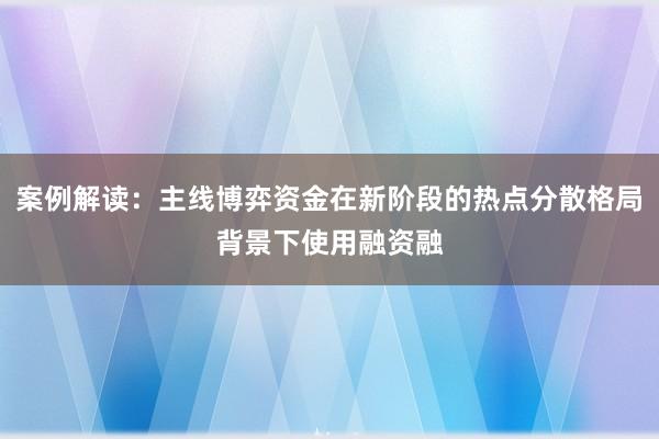 案例解读：主线博弈资金在新阶段的热点分散格局背景下使用融资融