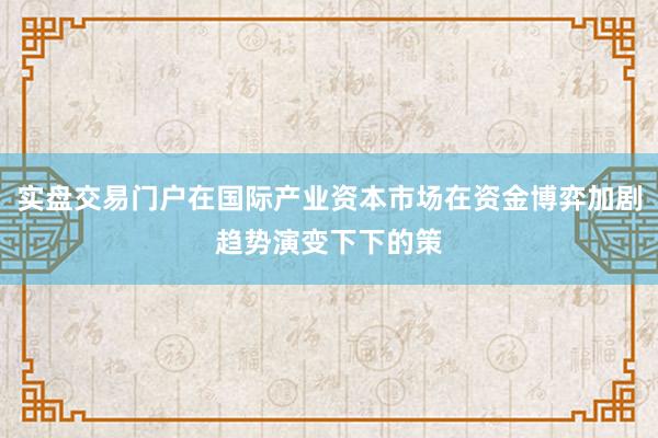实盘交易门户在国际产业资本市场在资金博弈加剧趋势演变下下的策