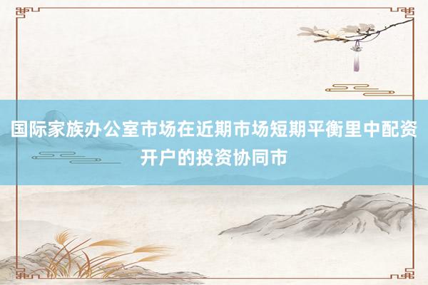 国际家族办公室市场在近期市场短期平衡里中配资开户的投资协同市