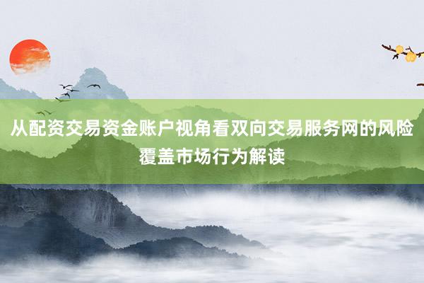 从配资交易资金账户视角看双向交易服务网的风险覆盖市场行为解读