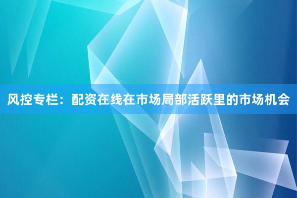 风控专栏：配资在线在市场局部活跃里的市场机会
