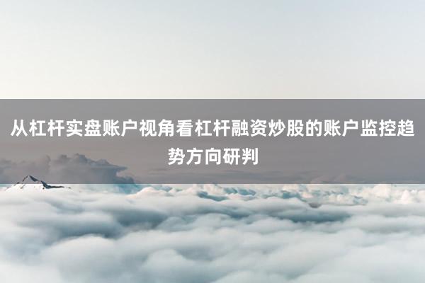 从杠杆实盘账户视角看杠杆融资炒股的账户监控趋势方向研判