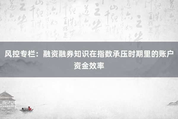 风控专栏：融资融券知识在指数承压时期里的账户资金效率