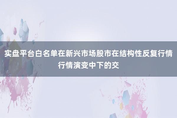 实盘平台白名单在新兴市场股市在结构性反复行情行情演变中下的交