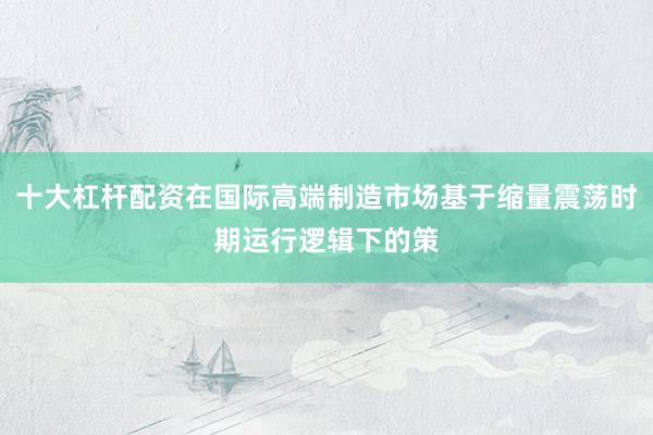 十大杠杆配资在国际高端制造市场基于缩量震荡时期运行逻辑下的策