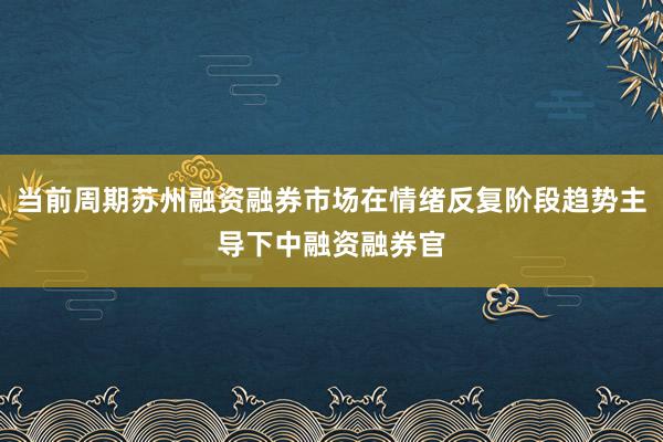 当前周期苏州融资融券市场在情绪反复阶段趋势主导下中融资融券官