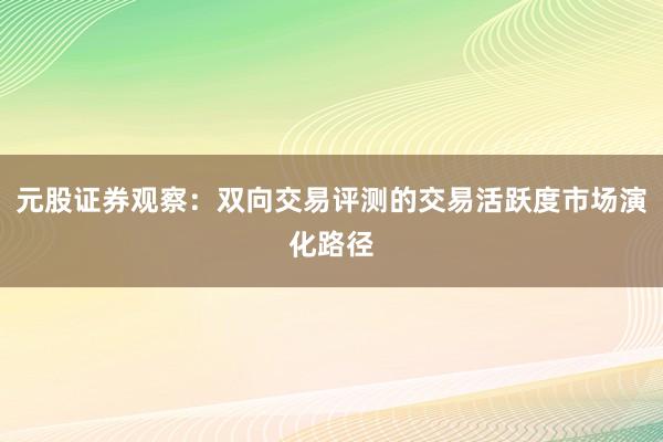 元股证券观察：双向交易评测的交易活跃度市场演化路径