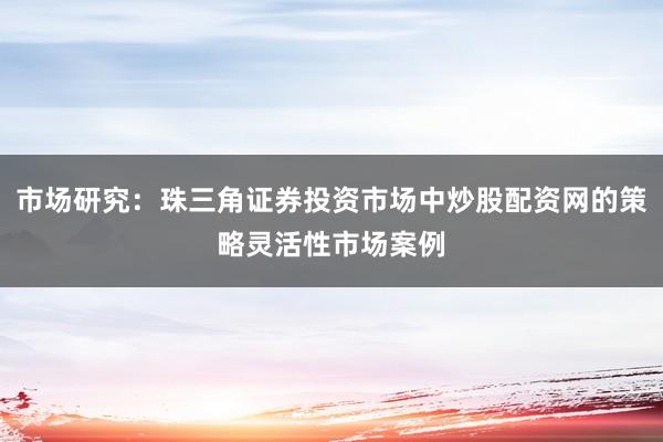 市场研究：珠三角证券投资市场中炒股配资网的策略灵活性市场案例