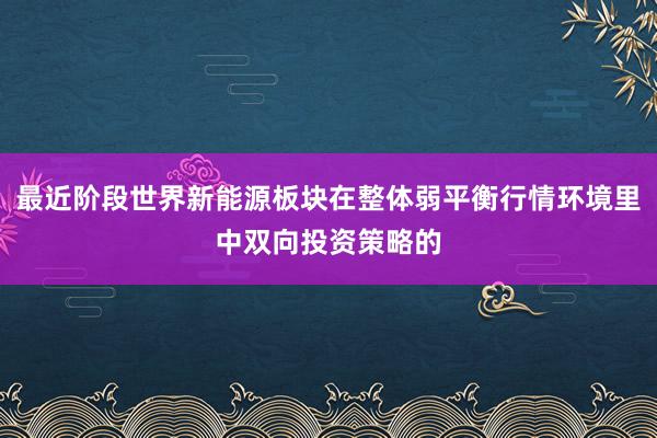 最近阶段世界新能源板块在整体弱平衡行情环境里中双向投资策略的