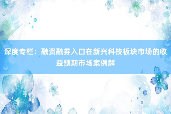 深度专栏：融资融券入口在新兴科技板块市场的收益预期市场案例解