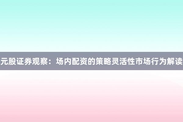 元股证券观察：场内配资的策略灵活性市场行为解读