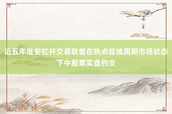 近五年淮安杠杆交易联盟在热点延续周期市场状态下中股票实盘的交