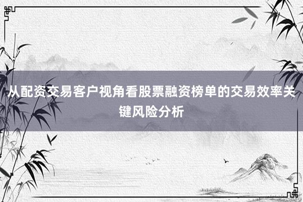 从配资交易客户视角看股票融资榜单的交易效率关键风险分析