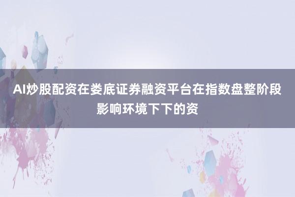 AI炒股配资在娄底证券融资平台在指数盘整阶段影响环境下下的资