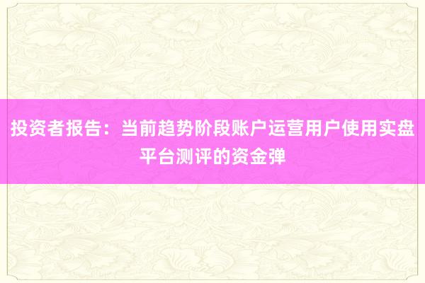 投资者报告：当前趋势阶段账户运营用户使用实盘平台测评的资金弹