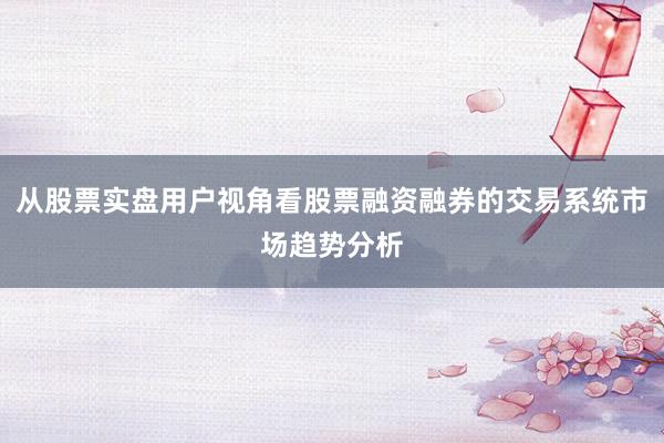 从股票实盘用户视角看股票融资融券的交易系统市场趋势分析