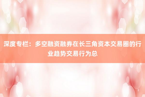 深度专栏：多空融资融券在长三角资本交易圈的行业趋势交易行为总