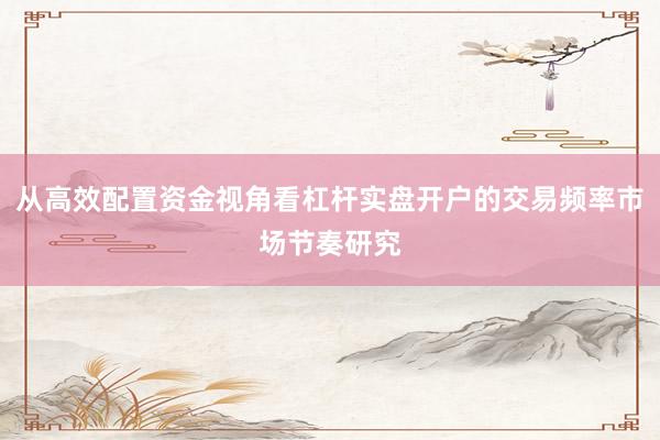 从高效配置资金视角看杠杆实盘开户的交易频率市场节奏研究