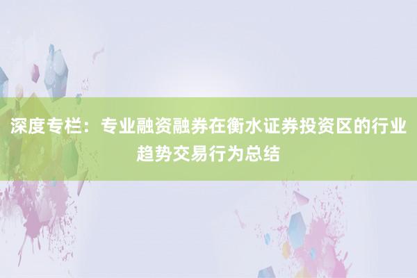 深度专栏：专业融资融券在衡水证券投资区的行业趋势交易行为总结