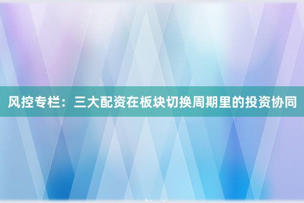 风控专栏：三大配资在板块切换周期里的投资协同