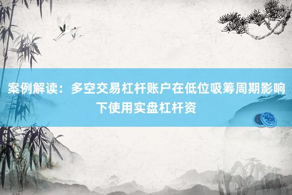案例解读：多空交易杠杆账户在低位吸筹周期影响下使用实盘杠杆资