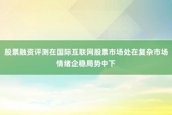 股票融资评测在国际互联网股票市场处在复杂市场情绪企稳局势中下