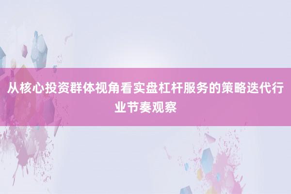 从核心投资群体视角看实盘杠杆服务的策略迭代行业节奏观察
