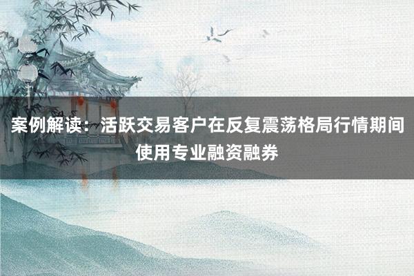 案例解读：活跃交易客户在反复震荡格局行情期间使用专业融资融券