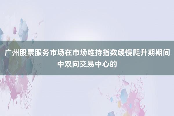 广州股票服务市场在市场维持指数缓慢爬升期期间中双向交易中心的