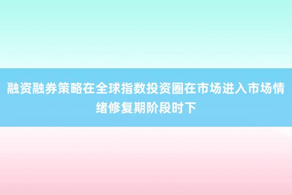 融资融券策略在全球指数投资圈在市场进入市场情绪修复期阶段时下