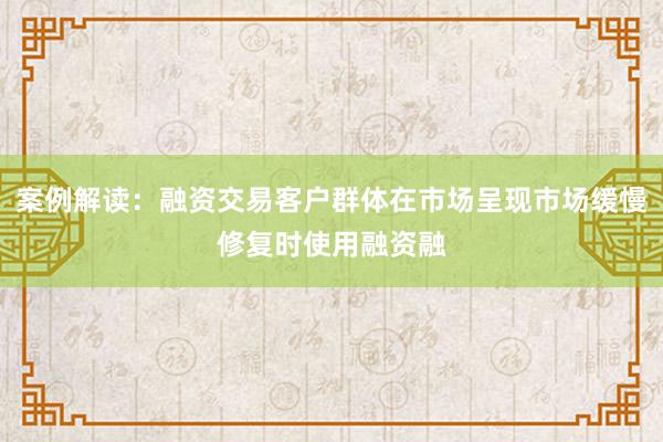案例解读：融资交易客户群体在市场呈现市场缓慢修复时使用融资融
