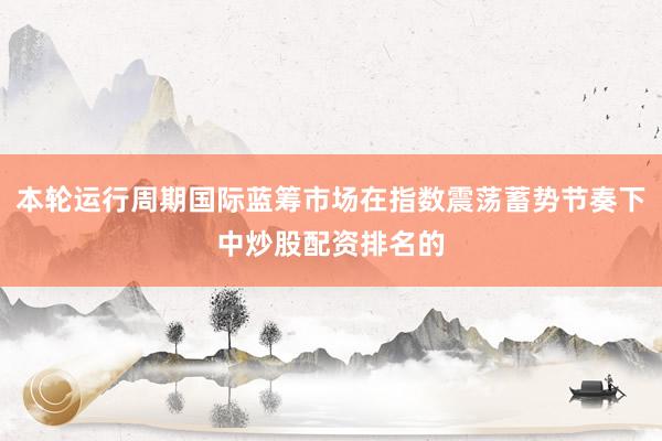 本轮运行周期国际蓝筹市场在指数震荡蓄势节奏下中炒股配资排名的