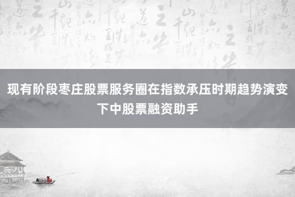 现有阶段枣庄股票服务圈在指数承压时期趋势演变下中股票融资助手