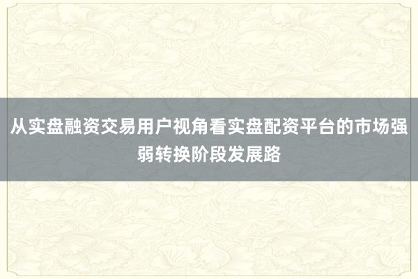 从实盘融资交易用户视角看实盘配资平台的市场强弱转换阶段发展路