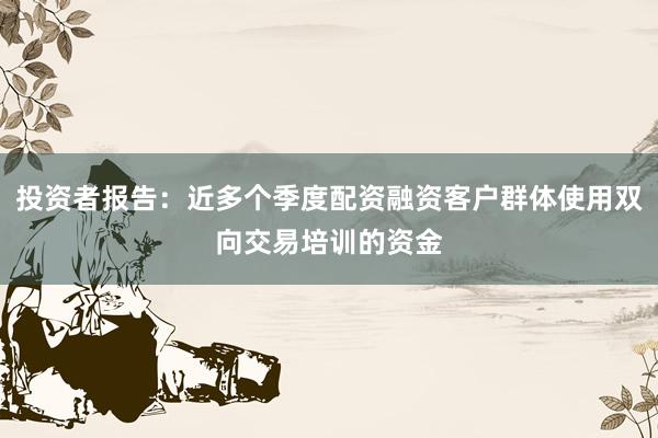 投资者报告：近多个季度配资融资客户群体使用双向交易培训的资金