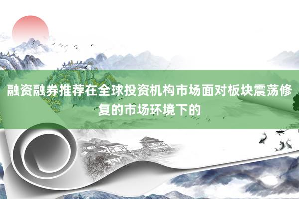 融资融券推荐在全球投资机构市场面对板块震荡修复的市场环境下的