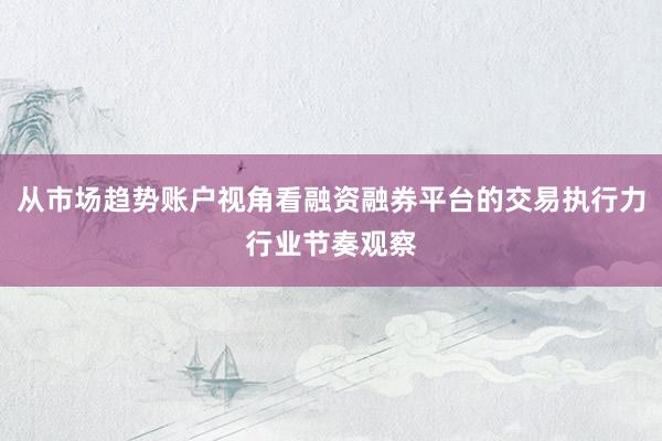 从市场趋势账户视角看融资融券平台的交易执行力行业节奏观察