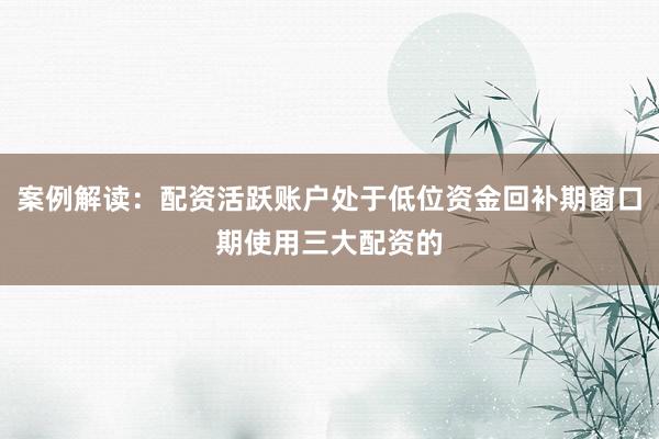 案例解读：配资活跃账户处于低位资金回补期窗口期使用三大配资的