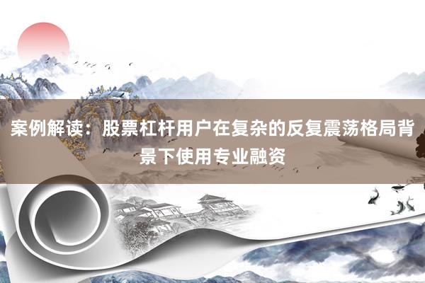 案例解读：股票杠杆用户在复杂的反复震荡格局背景下使用专业融资