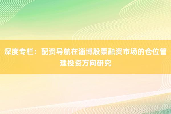 深度专栏:配资导航在淄博股票融资市场的仓位管理投资方向研究