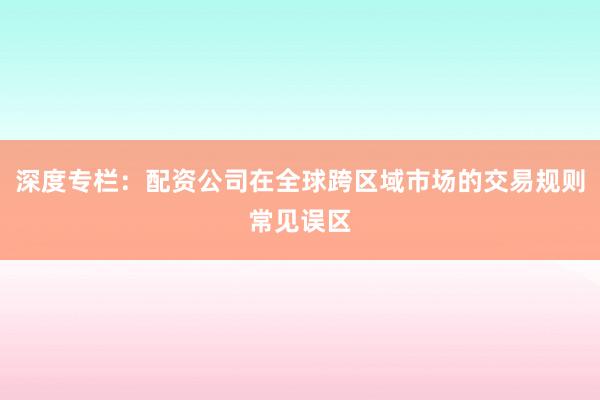 深度专栏：配资公司在全球跨区域市场的交易规则常见误区